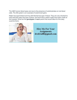 The ABO human blood types are due to the presence of carbohydrates on red blood
cells. The AB system is an example of codominant gene.
Ralph has type B blood and his wife Rachel has type A blood. They are very shocked to
hear that their baby has type O blood, and think that a switch might have been made at
the hospital. What are the genotypes of each parent that would allow for this baby
could be theirs
 