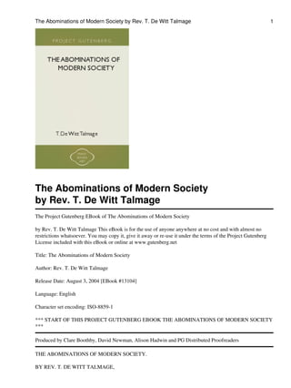 The Abominations of Modern Society by Rev. T. De Witt Talmage                                                  1




The Abominations of Modern Society
by Rev. T. De Witt Talmage
The Project Gutenberg EBook of The Abominations of Modern Society

by Rev. T. De Witt Talmage This eBook is for the use of anyone anywhere at no cost and with almost no
restrictions whatsoever. You may copy it, give it away or re-use it under the terms of the Project Gutenberg
License included with this eBook or online at www.gutenberg.net

Title: The Abominations of Modern Society

Author: Rev. T. De Witt Talmage

Release Date: August 3, 2004 [EBook #13104]

Language: English

Character set encoding: ISO-8859-1

*** START OF THIS PROJECT GUTENBERG EBOOK THE ABOMINATIONS OF MODERN SOCIETY
***

Produced by Clare Boothby, David Newman, Alison Hadwin and PG Distributed Proofreaders

THE ABOMINATIONS OF MODERN SOCIETY.

BY REV. T. DE WITT TALMAGE,
 