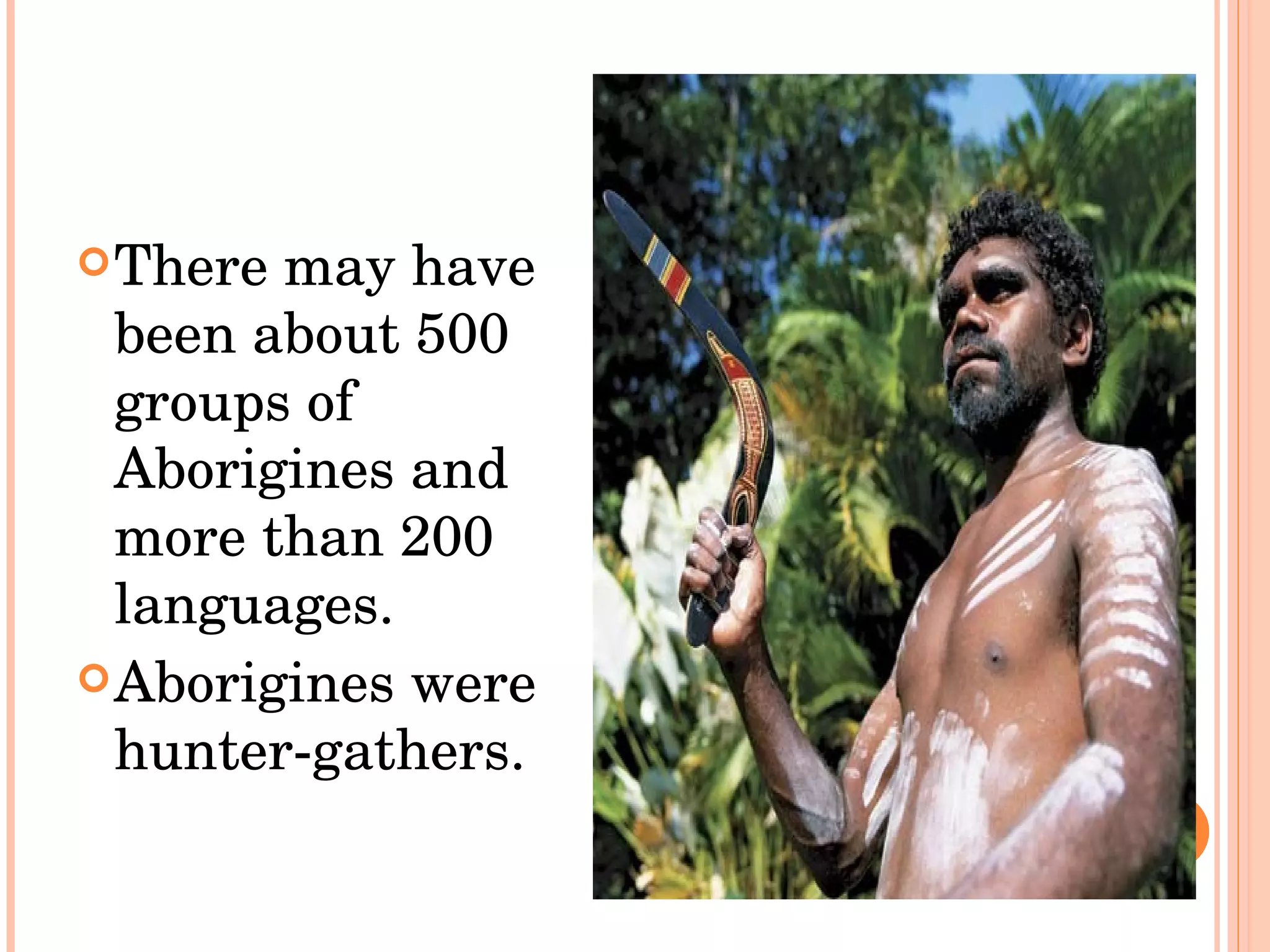 There may have been about 500 groups of Aborigines and more than 200 languages.  Aborigines were hunter-gathers.  
