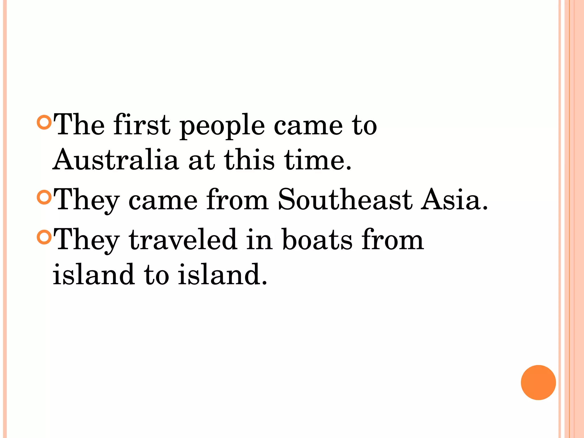 The first people came to Australia at this time.  They came from Southeast Asia.  They traveled in boats from island to island.  