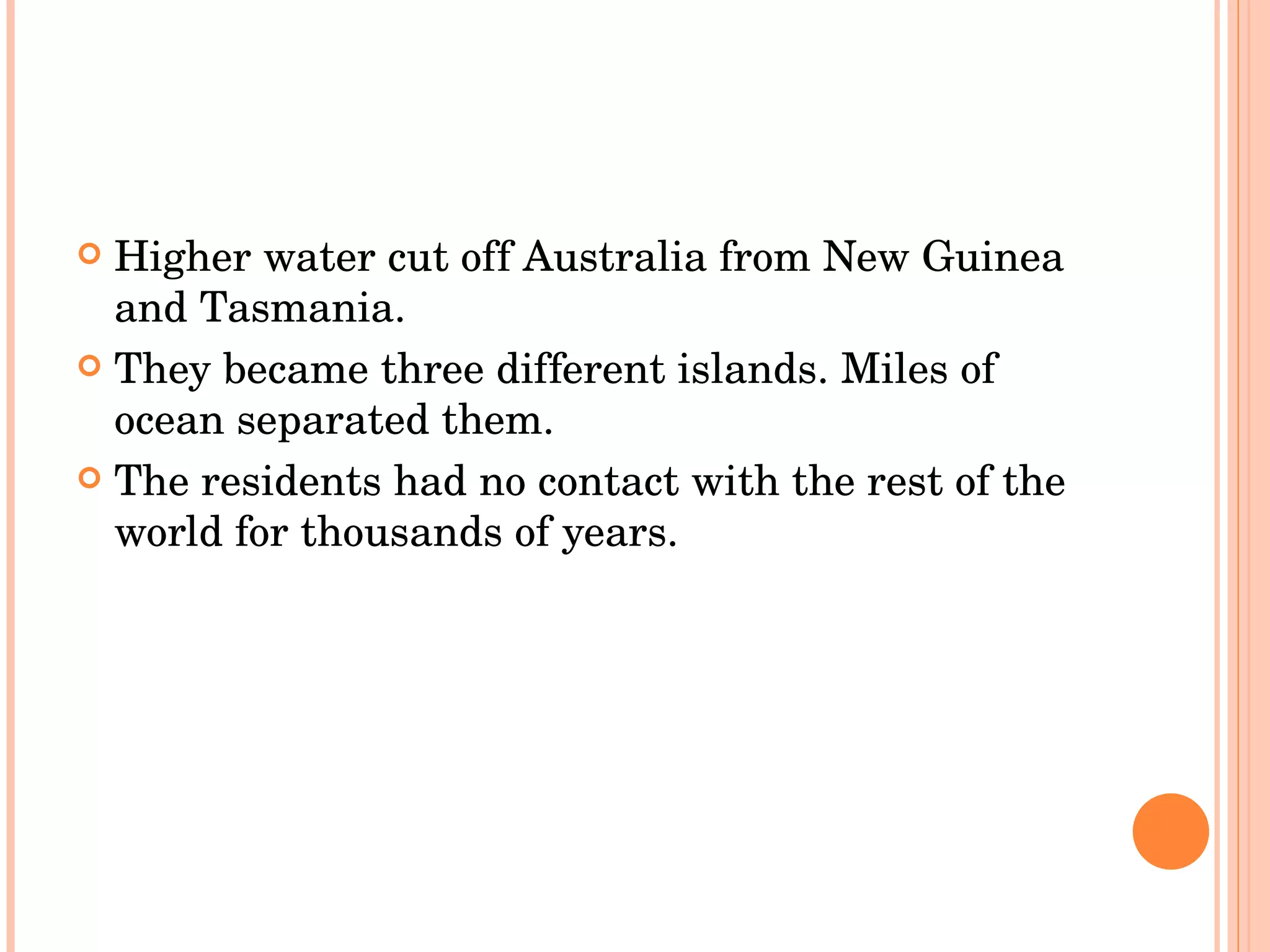 Higher water cut off Australia from New Guinea and Tasmania.  They became three different islands. Miles of ocean separated them.  The residents had no contact with the rest of the world for thousands of years.  
