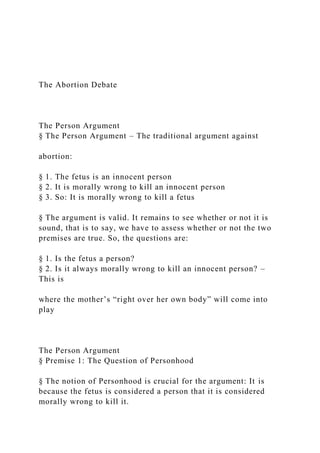 The Abortion Debate
The Person Argument
§ The Person Argument – The traditional argument against
abortion:
§ 1. The fetus is an innocent person
§ 2. It is morally wrong to kill an innocent person
§ 3. So: It is morally wrong to kill a fetus
§ The argument is valid. It remains to see whether or not it is
sound, that is to say, we have to assess whether or not the two
premises are true. So, the questions are:
§ 1. Is the fetus a person?
§ 2. Is it always morally wrong to kill an innocent person? –
This is
where the mother’s “right over her own body” will come into
play
The Person Argument
§ Premise 1: The Question of Personhood
§ The notion of Personhood is crucial for the argument: It is
because the fetus is considered a person that it is considered
morally wrong to kill it.
 