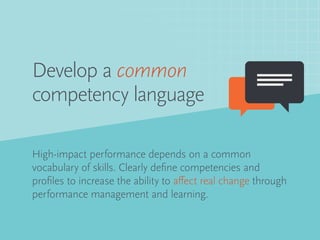 Develop a common
competency language
High-impact performance depends on a common
vocabulary of skills. Clearly define competencies and
profiles to increase the ability to affect real change through
performance management and learning.
 