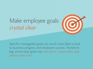 Specific, manageable goals are much more likely to lead
to business progress and employee success. Transform
big, once-a-year goals into short-term, measurable, and
precise objectives.
Make employee goals
crystal clear
 