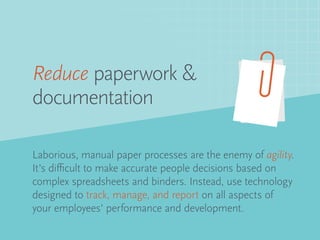 Laborious, manual paper processes are the enemy of agility.
It’s difficult to make accurate people decisions based on
complex spreadsheets and binders. Instead, use technology
designed to track, manage, and report on all aspects of
your employees’ performance and development.
Reduce paperwork &
documentation
 