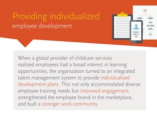 Providing individualized
employee development
When a global provider of childcare services
realized employees had a broad interest in learning
opportunities, the organization turned to an integrated
talent management system to provide individualized
development plans. This not only accommodated diverse
employee training needs but improved engagement,
strengthened the employee brand in the marketplace,
and built a stronger work community.
 