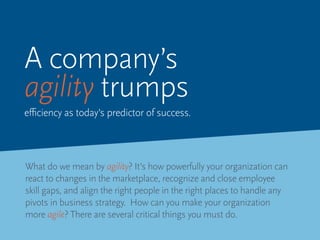 What do we mean by agility? It’s how powerfully your organization can
react to changes in the marketplace, recognize and close employee
skill gaps, and align the right people in the right places to handle any
pivots in business strategy. How can you make your organization
more agile? There are several critical things you must do.
A company’s
agility trumps
efficiency as today’s predictor of success.
 