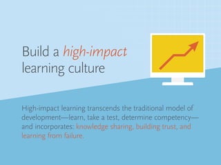High-impact learning transcends the traditional model of
development—learn, take a test, determine competency—
and incorporates: knowledge sharing, building trust, and
learning from failure.
Build a high-impact
learning culture
 