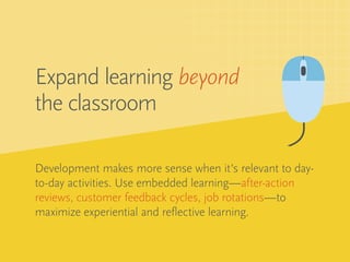 Development makes more sense when it’s relevant to day-
to-day activities. Use embedded learning—after-action
reviews, customer feedback cycles, job rotations—to
maximize experiential and reflective learning.
Expand learning beyond
the classroom
 