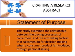 CRAFTING A RESEARCH
ABSTRACT

Statement of Purpose
This study examined the relationship
between the buying processes of
consumers and the motivating factors
that salesmen do for decision making
when a consumer product is introduced
through personal selling.

 