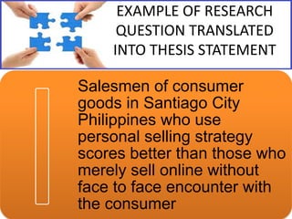 EXAMPLE OF RESEARCH
QUESTION TRANSLATED
INTO THESIS STATEMENT

Salesmen of consumer
goods in Santiago City
Philippines who use
personal selling strategy
scores better than those who
merely sell online without
face to face encounter with
the consumer

 