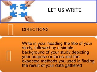 LET US WRITE
DIRECTIONS
Write in your heading the title of your
study, followed by a simple
background of your study depicting
your purpose or focus and the
expected methods you used in finding
the result of your data gathered

 