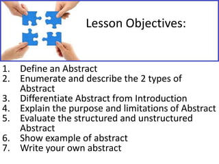 Lesson Objectives:
1. Define an Abstract
2. Enumerate and describe the 2 types of
Abstract
3. Differentiate Abstract from Introduction
4. Explain the purpose and limitations of Abstract
5. Evaluate the structured and unstructured
Abstract
6. Show example of abstract
7. Write your own abstract

 