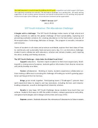This	
  Draft	
  document	
  is	
  to	
  solicit	
  input	
  for	
  defining	
  the	
  SFP	
  youth	
  competition	
  and	
  solicit	
  support	
  of	
  all	
  types.	
  	
  
The	
  organizing	
  committee	
  has	
  selected	
  ”The	
  Abundance	
  Challenge”	
  as	
  a	
  working	
  title.	
  	
  SFP	
  seeks	
  naming	
  
suggestions	
  as	
  well	
  as	
  ideas,	
  general	
  discussion	
  and	
  specific	
  improvements	
  on	
  the	
  wording	
  and	
  proposed	
  
structure	
  and	
  scope	
  of	
  the	
  challenge.	
  	
  All	
  constructive	
  comments	
  will	
  be	
  appreciated.	
  

	
  

	
  

*	
  DRAFT	
  Version	
  1.0	
  *	
  
July	
  1,	
  2013	
  

SFP	
  Youth	
  Initiative:	
  The	
  Abundance	
  Challenge	
  

	
  
It	
   begins	
   with	
   a	
   challenge.	
  	
   The	
  SFP	
  Youth	
  Challenge	
  invites	
  teams	
  of	
  high	
  school	
  and	
  
college	
   students	
   to	
   address	
   the	
   global	
   challenge	
   of	
   food	
   sustainability,	
   exploring	
   and	
  
presenting	
   workable	
   solutions	
   for	
   creating	
   abundance	
   in	
   the	
   food	
   sector	
   using	
   one	
   of	
  
three	
   approaches:	
   Technology,	
   Behavior	
   or	
   Design.	
   	
   The	
   program	
   is	
   versatile,	
   innovative	
  
and	
  inclusive.	
  
	
  
Teams	
  of	
  students	
  in	
  all	
  states	
  and	
  provinces	
  worldwide,	
  explore	
  their	
  best	
  ideas	
  of	
  how	
  
to	
   nutritiously	
   and	
   sustainably	
   feed	
   everyone	
   every	
   day.	
   It	
   is	
   an	
   immersive	
   challenge;	
  
student	
  teams	
  collaborate	
  with	
  educators,	
  scholars	
  and	
  industry	
  leaders,	
  each	
  inspiring	
  
the	
  other,	
  seeking	
  and	
  finding	
  solutions.	
  	
  
	
  
The	
  SFP	
  Youth	
  Challenge	
  –	
  Help	
  Solve	
  the	
  Global	
  Food	
  Crisis!	
  
Supports	
  educators.	
  	
  Teachers	
  inspire	
  students	
  to	
  think	
  more	
  expansively.	
  Work-­‐
ing	
  with	
  a	
  strong	
  sense	
  of	
  purpose,	
  students	
  gather	
  information	
  from	
  diverse	
  resources	
  
and	
  jointly	
  develop	
  new	
  ideas.	
  
	
  
Fosters	
  collaboration.	
  	
  Working	
  in	
  teams,	
  students	
  experience	
  collaborative	
  ac-­‐
tions	
  making	
  a	
  difference	
  in	
  meeting	
  the	
  challenge	
  of	
  feeding	
  our	
  world’s	
  growing	
  popu-­‐
lation	
  well	
  beyond	
  the	
  21st	
  Century.	
  
	
  
Brings	
   great	
   minds	
   together.	
   Participating	
   teams	
   (“Challengers”)	
   present	
   their	
  
well-­‐researched	
   ideas	
   to	
   experts	
   and	
   top	
   executives,	
   including	
   farmers	
   and	
   industry-­‐
leading	
  companies,	
  as	
  well	
  as	
  distinguished	
  University	
  scholars.	
  
	
  
Results	
   in	
   new	
   hope.	
   SFP	
   Youth	
   Challenge	
   shows	
   students	
   how	
   much	
   they	
   can	
  
achieve.	
   Students	
   find	
   ways	
   to	
   shift	
   the	
   public	
   mindset,	
   reshape	
   governance	
   and	
   policy,	
  
reengineer	
  technologies	
  and	
  redesign	
  communities	
  and	
  ways	
  of	
  life.	
  	
  
	
  
Exposes	
  careers.	
  Students	
  discover	
  the	
  relevance	
  of	
  classrooms	
  to	
  future	
  careers.	
  
	
  

 
