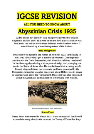 IGCSE REVISION
ALL YOU NEED TO KNOW ABOUT
Abyssinian Crisis 1935
At the end of 19th
century, Italy had previously tried to invade
Abyssinia, back in 1896. That was called the First Italo-Ethiopian war.
Back then, the Italian forces were defeated at the battle of Adwa. It
was followed by a humiliating retreat of the Italians.
Italy Background
Mussolini took power in the March on Rome in 1922. In the early to
mid-1930’s Mussolini’s got a number of concerns. One important
concern was the Great Depression, and Mussolini believed that he will
be in advantage by winning a victory on a foreign land, avenging the
loss in the Battle of Adwa also. He also believed that a victory would
distract his people from the economic problems generated by the
Depression. Mussolini was also concerned about Hitler’s rise in power
in Germany and about the rearmament. Mussolini was also concerned
about the Anschluss and unification of Germany with Austria.
Mussolini review his invasion troops in Manchuria.
Stresa Front
Stresa Front was formed in March 1935. Hitler announced that he will
expand the army, despite the terms of the Treaty of Versailles. Italy
 