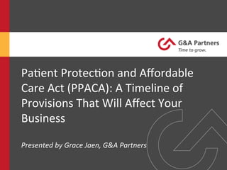 Pa#ent	
  Protec#on	
  and	
  Aﬀordable	
  
Care	
  Act	
  (PPACA):	
  A	
  Timeline	
  of	
  
Provisions	
  That	
  Will	
  Aﬀect	
  Your	
  
Business	
  
	
  
Presented	
  by	
  Grace	
  Jaen,	
  G&A	
  Partners	
  
 