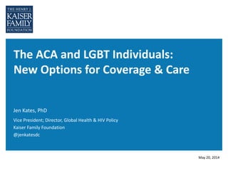 The ACA and LGBT Individuals:
New Options for Coverage & Care
Jen Kates, PhD
May 20, 2014
Vice President; Director, Global Health & HIV Policy
Kaiser Family Foundation
@jenkatesdc
 