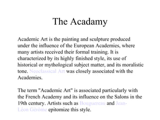 The Acadamy
Academic Art is the painting and sculpture produced
under the influence of the European Academies, where
many artists received their formal training. It is
characterized by its highly finished style, its use of
historical or mythological subject matter, and its moralistic
tone. Neoclassical Art was closely associated with the
Academies.
The term "Academic Art" is associated particularly with
the French Academy and its influence on the Salons in the
19th century. Artists such as Bouguereau and Jean-
Léon Gérôme epitomize this style.
 