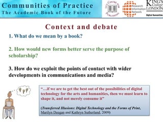 Communi t ies of Pract ice 
Th e Ac a d emi c Bo o k o f t h e Fu t u r e 
Context and debate 
1. What do we mean by a book? 
2. How would new forms better serve the purpose of 
scholarship? 
3. How do we exploit the points of contact with wider 
developments in communications and media? 
“…if we are to get the best out of the possibilities of digital 
technology for the arts and humanities, then we must learn to 
shape it, and not merely consume it” 
(Transferred Illusions: Digital Technology and the Forms of Print, 
Marilyn Deegan and Kathryn Sutherland, 2009) 
 