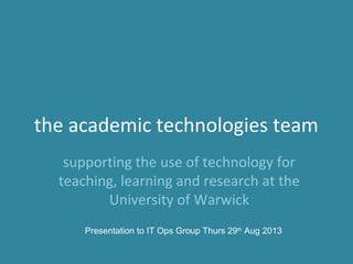 the academic technologies team
supporting the use of technology for
teaching, learning and research at the
University of Warwick
Presentation to IT Ops Group Thurs 29th
Aug 2013
 