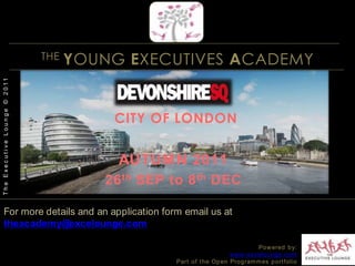 THE YOUNG EXECUTIVES ACADEMYSimply an outstanding learning experienceA hand-picked group of top talent with an uncompromising appetite for excellenceAn exclusive, highly-interactive programme that engages, consolidates, educatesA multiple benefits approach, hand-crafted around each and every participant The Academy’s formula is simpleThe Executive Lounge © 2011Dedicated to your excellence Powered by:www.excelounge.comPart of the Open Programmes portfolio