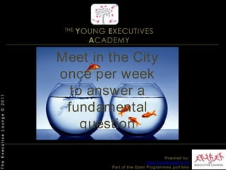 THE YOUNG EXECUTIVES ACADEMYMeet in the City once per week      to answer a fundamental questionThe Executive Lounge © 2011Powered by:www.excelounge.comPart of the Open Programmes portfolio