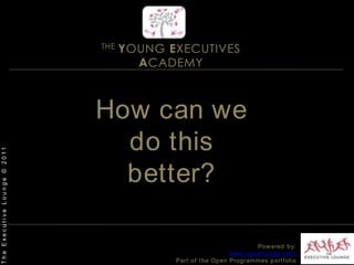THE YOUNG EXECUTIVES ACADEMYHow can we do this better? The Executive Lounge © 2011Powered by:www.excelounge.comPart of the Open Programmes portfolio