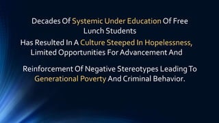 Reinforcement Of Negative Stereotypes LeadingTo
Generational Poverty And Criminal Behavior.
Decades Of Systemic Under Education Of Free
Lunch Students
Has Resulted In A Culture Steeped In Hopelessness,
Limited Opportunities For Advancement And
 