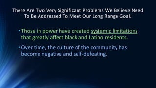 There Are Two Very Significant Problems We Believe Need
To Be Addressed To Meet Our Long Range Goal.
• Those in power have created systemic limitations
that greatly affect black and Latino residents.
• Over time, the culture of the community has
become negative and self-defeating.
 