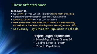 Those Affected Most
ProjectTarget Population:
• School-Age children Grades 6-8
• Children Living in Poverty
• Minority Populations
Lee County, Fl.:
• Up to 57%+ of Free Lunch 6-8 graders failing math or reading
• 69% Of Minority Population Economically Distressed
• 50% Drop Out Rate For Free Lunch Students
• Race Remains An Important Social Factor In Understanding
Disparities In Education, Employment, Health, Income…life!
• Lee County – 55% Minority Population in Schools
 