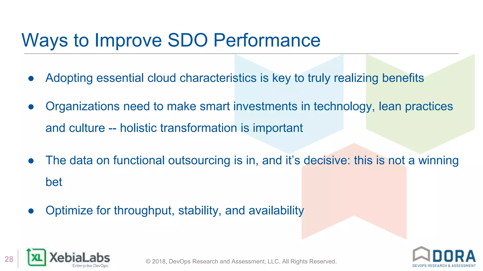 © 2018, DevOps Research and Assessment, LLC. All Rights Reserved.28
Ways to Improve SDO Performance
● Adopting essential cloud characteristics is key to truly realizing benefits
● Organizations need to make smart investments in technology, lean practices
and culture -- holistic transformation is important
● The data on functional outsourcing is in, and it’s decisive: this is not a winning
bet
● Optimize for throughput, stability, and availability
 