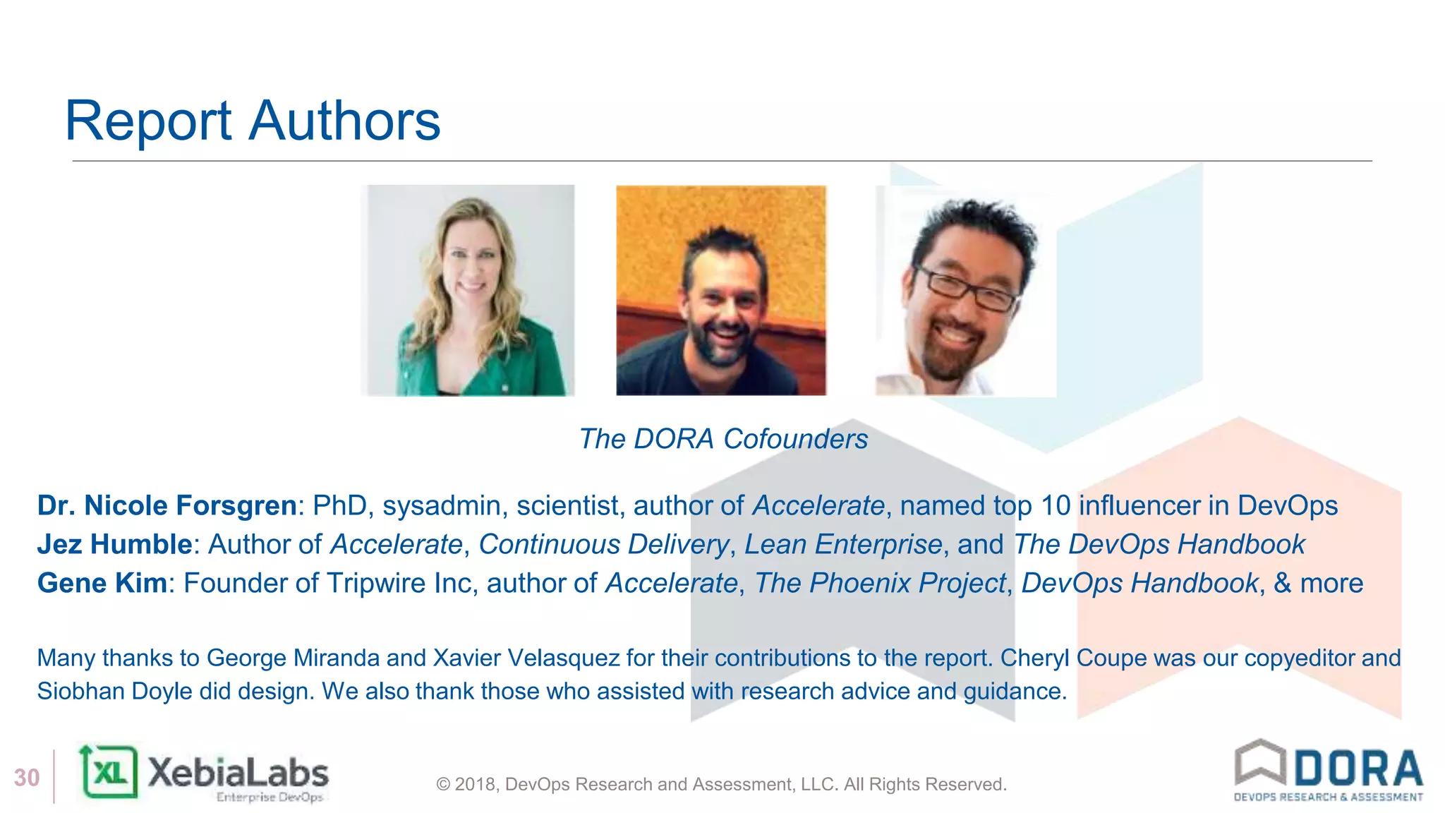 © 2018, DevOps Research and Assessment, LLC. All Rights Reserved.30
Report Authors
The DORA Cofounders
Dr. Nicole Forsgren: PhD, sysadmin, scientist, author of Accelerate, named top 10 influencer in DevOps
Jez Humble: Author of Accelerate, Continuous Delivery, Lean Enterprise, and The DevOps Handbook
Gene Kim: Founder of Tripwire Inc, author of Accelerate, The Phoenix Project, DevOps Handbook, & more
Many thanks to George Miranda and Xavier Velasquez for their contributions to the report. Cheryl Coupe was our copyeditor and
Siobhan Doyle did design. We also thank those who assisted with research advice and guidance.
 