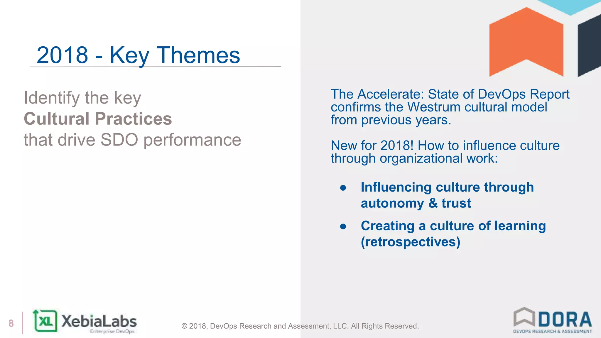 © 2018, DevOps Research and Assessment, LLC. All Rights Reserved.8 © 2018, DevOps Research and Assessment, LLC. All Rights Reserved.
Identify the key
Cultural Practices
that drive SDO performance
2018 - Key Themes
The Accelerate: State of DevOps Report
confirms the Westrum cultural model
from previous years.
New for 2018! How to influence culture
through organizational work:
● Influencing culture through
autonomy & trust
● Creating a culture of learning
(retrospectives)
 