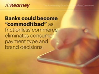 The Accelerating Growth of Frictionless Commerce
Consumer attitudes are sharply divided, however, on
whether sharing data required to conduct frictionless
commerce provides benefits or is an invasion of privacy
Note: Question: “Which of the following statements best reflects your views regarding the use of consumer payment/purchase data by banks, retailers, or digital merchants
(e.g., targeted recommendations, special offers, marketing promotions)?” N=7,002
Source: A.T. Kearney Q4 2015 Banking and Payments Study
Consumer perception of providers’ use of their payment
or purchase data
% who selected each option among banked consumers
13%
30%
30%
11%
17%
A benefit, but only if consumers are directly
compensated for the use of the information
A benefit if consumers benefit directly from the use
of their information (e.g., special offers and discounts)
A necessary evil, with occasional benefits to consumers
A benefit because it improves retailers‘ knowledge
of the customer and the context for future purchases
(e.g., recommendations)
An invasion of privacy that should be prohibited
 