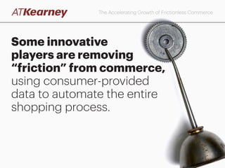 Today, however, most digital purchases require
consumers to enter transaction-specific information
The Accelerating Growth of Frictionless Commerce
Notes: Digital purchases are defined as those conducted online on a desktop or laptop, using the Web browser of a mobile device, or within a mobile app. Question: “How often do you make digital
purchases? Which of the following do you consider your primary payment method (i.e., the one you most commonly use) for digital purchases (e.g., online desktop or laptop, on a mobile browser,
on a mobile app)?” N=6,550
Source: A.T. Kearney Q4 2015 Banking and Payments Study
Primary payment method for digital purchases
% who selected each primary method among banked
consumers who conduct digital purchases
61%
21%
17%
Other
Enter payment information for each transaction
Access the payment information held
on file at the retailer
Access the payment information held on file
at a third-party payment service provider
(e.g., PayPal, Visa Checkout)
1%
 