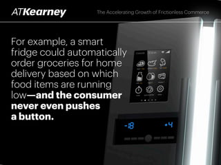 Frictionless purchases can then be
automatically made on behalf of the
consumer, with his or her advance
consent, using real-time, integrated data
from consumer preferences, past behaviors,
sensors, and other sources
The Accelerating Growth of Frictionless Commerce
 