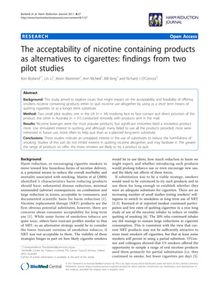 Borland et al. Harm Reduction Journal 2011, 8:27
http://www.harmreductionjournal.com/content/8/1/27




 RESEARCH                                                                                                                                       Open Access

The acceptability of nicotine containing products
as alternatives to cigarettes: findings from two
pilot studies
Ron Borland1*, Lin Li1, Kevin Mortimer2, Ann McNeil2, Bill King1 and Richard J O’Connor3


  Abstract
  Background: This study aimed to explore issues that might impact on the acceptability and feasibility of offering
  smokers nicotine containing products either to quit nicotine use altogether by using as a short term means of
  quitting cigarettes or as a longer term substitute.
  Method: Two small pilot studies, one in the UK (n = 34) involving face to face contact and direct provision of the
  product, the other in Australia (n = 31) conducted remotely with products sent in the mail.
  Results: Nicotine lozenges were the most popular products, but significant minorities liked a smokeless product
  more. Use stimulated interest in quitting, and although many failed to use all the products provided, most were
  interested in future use, more often to help quit than as a planned long-term substitute.
  Conclusions: These studies indicate an untapped interest in the use of substitutes to reduce the harmfulness of
  smoking. Studies of this sort do not inhibit interest in quitting nicotine altogether, and may facilitate it. The greater
  the range of products on offer, the more smokers are likely to try a product to quit.


Background                                                                            would be to use them, how much reduction in harm we
Harm reduction, or encouraging cigarette smokers to                                   might expect, and whether introducing such products
move toward less hazardous forms of nicotine delivery,                                would prolong tobacco use or even encourage new use,
is a potential means to reduce the overall morbidity and                              and the likely net effects of these forces.
mortality associated with smoking. Martin et al (2004)                                  If substitution was to be a viable strategy, smokers
identified 5 characteristics harm reducing products                                   would need to be convinced to try such products and to
should have: substantial disease reduction, minimal                                   use them for long enough to establish whether they
unintended (adverse) consequences, no combustion and                                  were an adequate substitute for cigarettes. There are an
large reduction in toxins, acceptable to consumers, and                               increasing number of small studies testing smokers’ will-
documented scientific basis for harm reduction [1].                                   ingness to switch to smokeless or long term use of NRT
Nicotine replacement therapy (NRT) products are the                                   [2-5]. Rennard et al reported modest continued partici-
first obvious potential substitutes, however, there are                               pation and low rates of quitting cigarettes in a year long
concerns about consumer acceptability for long-term                                   study of use of the nicotine inhaler to reduce or enable
use [1]. While some forms of smokeless tobacco are                                    quitting of smoking [6]. The 20% who continued inhaler
quite toxic, others have toxicant profiles similar to that                            use did manage to sustain large reductions in cigarette
of NRT, so an alternative strategy would be to consider                               consumption. This is consistent with the view that cur-
the lower toxicant versions of smokeless tobacco, if                                  rent NRT products may not be sufficiently attractive to
NRT was not acceptable to them. The viability of these                                wean most smokers off cigarettes, but that at least some
strategies hinges in part on how likely cigarette smokers                             smokers will persist in using a partial substitute. O’Con-
                                                                                      nor and colleagues showed that US smokers offered the
* Correspondence: Ron.Borland@cancervic.org.au
1
                                                                                      opportunity to sample a range of oral nicotine products
 VicHealth Center for Tobacco Control, The Cancer Council Victoria, Carlton
3053, Australia
                                                                                      used them primarily for partial substitution (i.e. they
Full list of author information is available at the end of the article                continued to smoke, but fewer cigarettes per day) [5].
                                        © 2011 Borland et al; licensee BioMed Central Ltd. This is an Open Access article distributed under the terms of the Creative Commons
                                        Attribution License (http://creativecommons.org/licenses/by/2.0), which permits unrestricted use, distribution, and reproduction in
                                        any medium, provided the original work is properly cited.
 