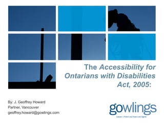 The Accessibility for 
Ontarians with Disabilities 
Act, 2005: 
By: J. Geoffrey Howard 
Partner, Vancouver 
geoffrey.howard@gowlings.com 
 