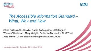 The Accessible Information Standard –
What, Why and How
Olivia Butterworth– Head of Public Participation, NHS England
WarrenOldreive and Mary Waight - Berkshire Foundation NHS Trust
Alec Porter- City of Bradford Metropolitan District Council
 