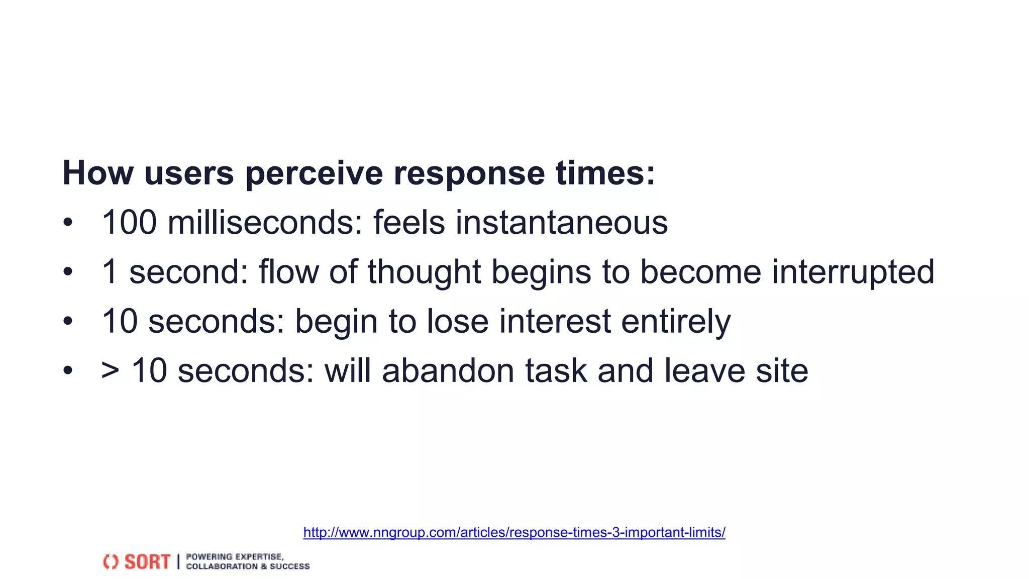 How users perceive response times:
• 100 milliseconds: feels instantaneous
• 1 second: flow of thought begins to become interrupted
• 10 seconds: begin to lose interest entirely
• > 10 seconds: will abandon task and leave site
http://www.nngroup.com/articles/response-times-3-important-limits/
 