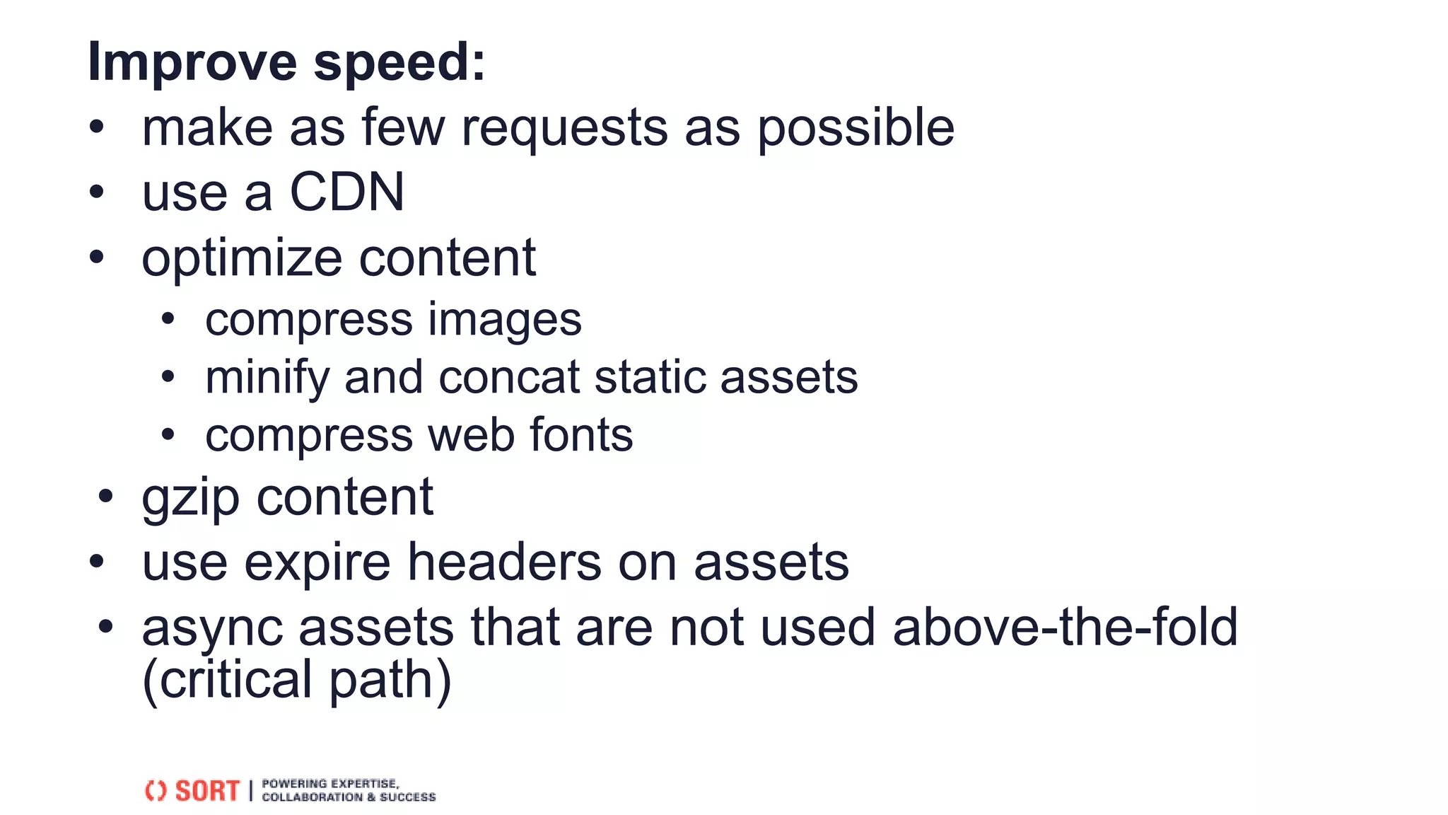 Improve speed:
• make as few requests as possible
• use a CDN
• optimize content
• compress images
• minify and concat static assets
• compress web fonts
• gzip content
• use expire headers on assets
• async assets that are not used above-the-fold
(critical path)
 