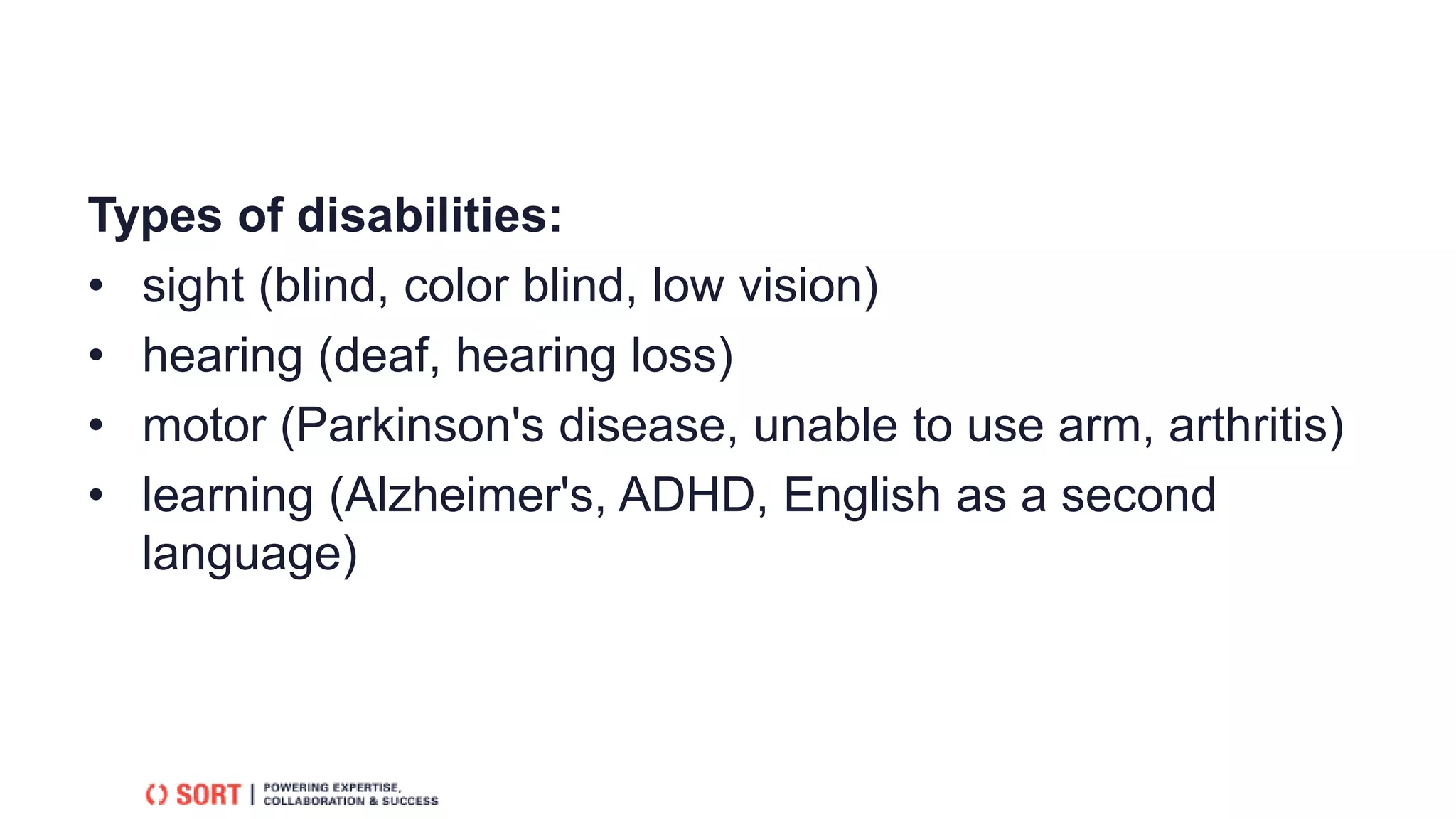 Types of disabilities:
• sight (blind, color blind, low vision)
• hearing (deaf, hearing loss)
• motor (Parkinson's disease, unable to use arm, arthritis)
• learning (Alzheimer's, ADHD, English as a second
language)
 