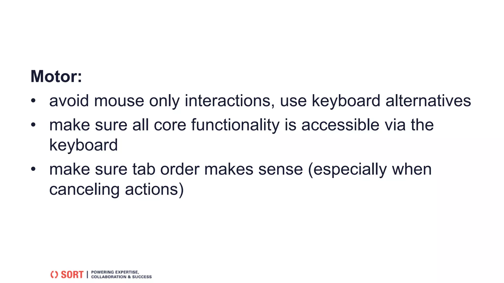 Motor:
• avoid mouse only interactions, use keyboard alternatives
• make sure all core functionality is accessible via the
keyboard
• make sure tab order makes sense (especially when
canceling actions)
 