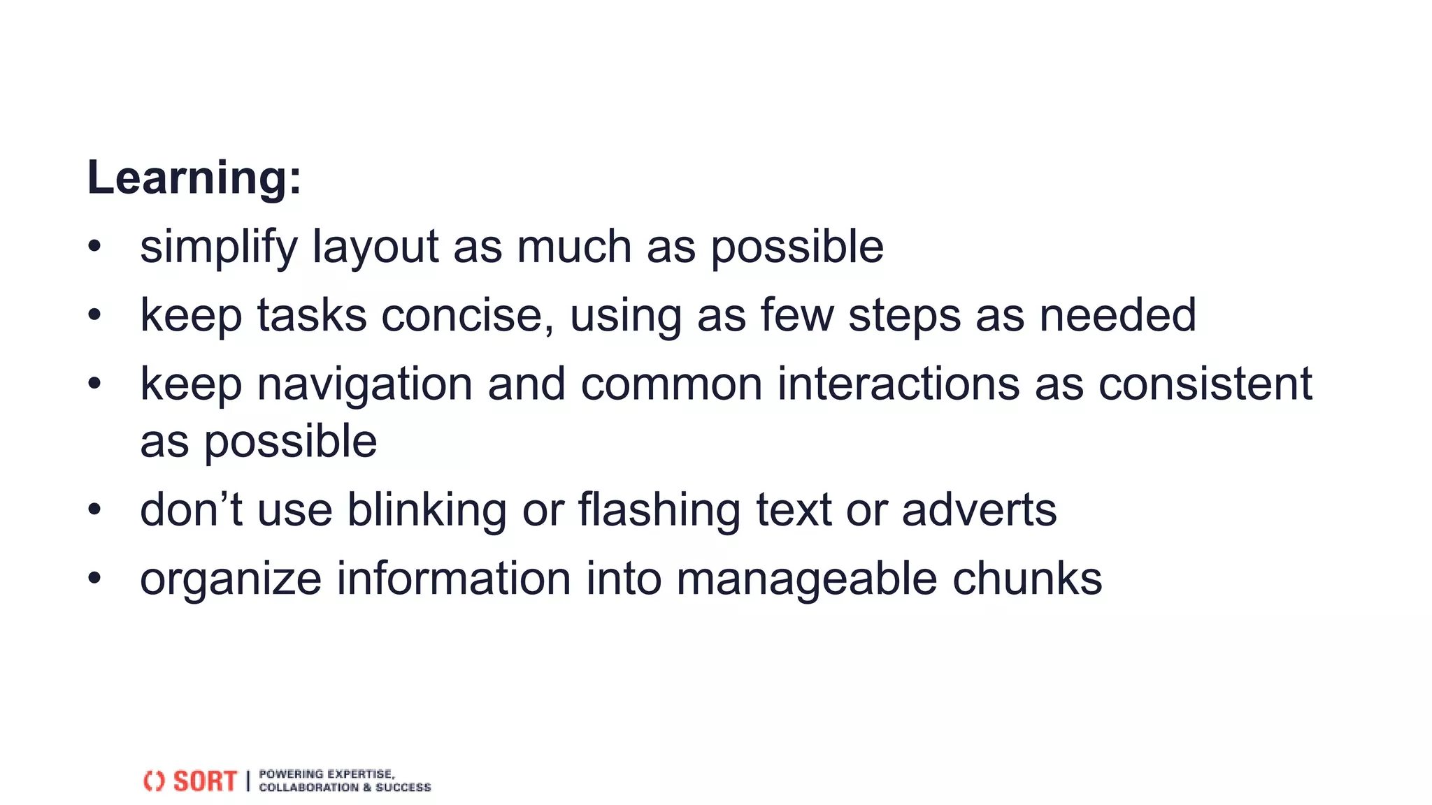 Learning:
• simplify layout as much as possible
• keep tasks concise, using as few steps as needed
• keep navigation and common interactions as consistent
as possible
• don’t use blinking or flashing text or adverts
• organize information into manageable chunks
 