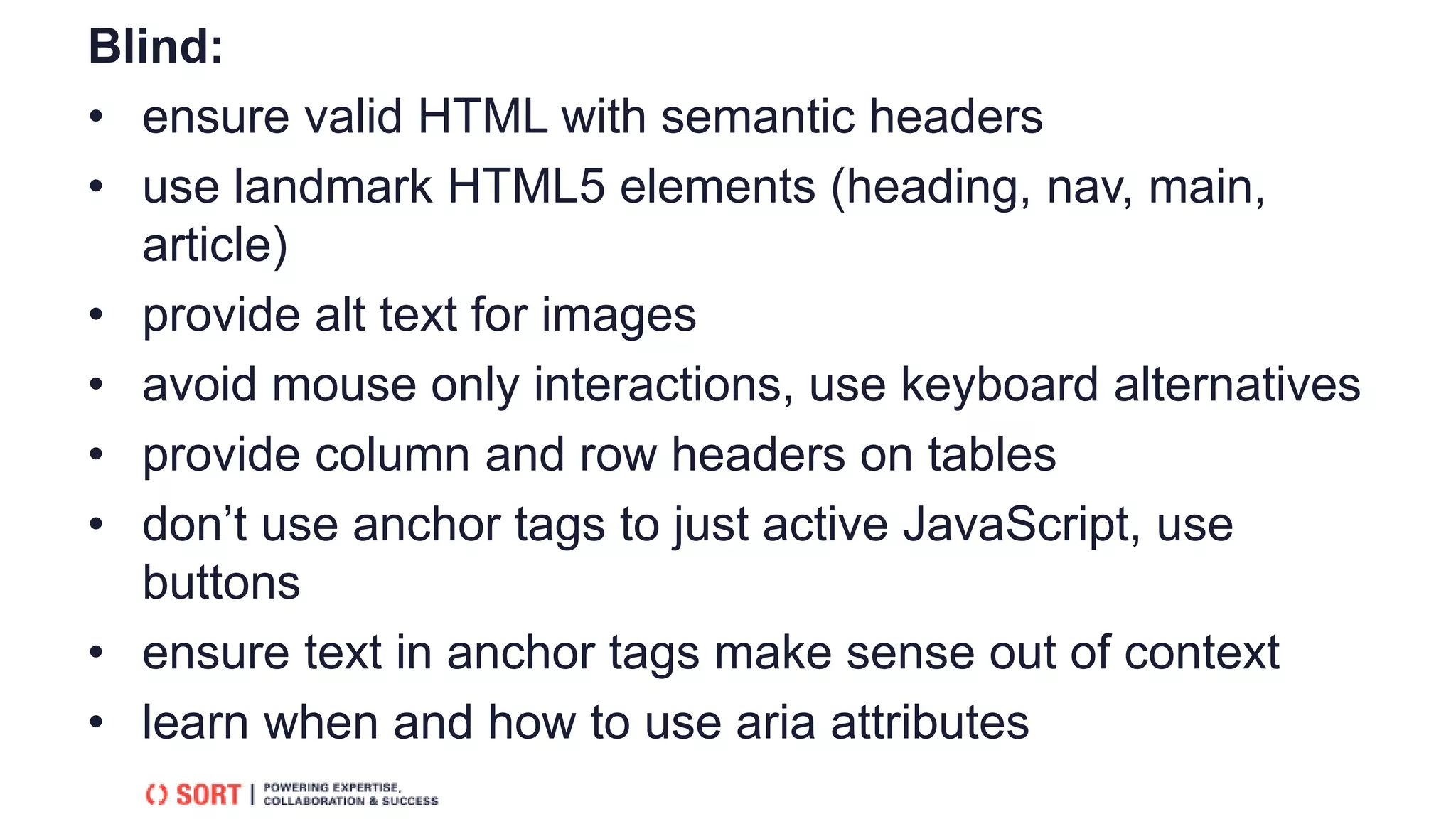 Blind:
• ensure valid HTML with semantic headers
• use landmark HTML5 elements (heading, nav, main,
article)
• provide alt text for images
• avoid mouse only interactions, use keyboard alternatives
• provide column and row headers on tables
• don’t use anchor tags to just active JavaScript, use
buttons
• ensure text in anchor tags make sense out of context
• learn when and how to use aria attributes
 