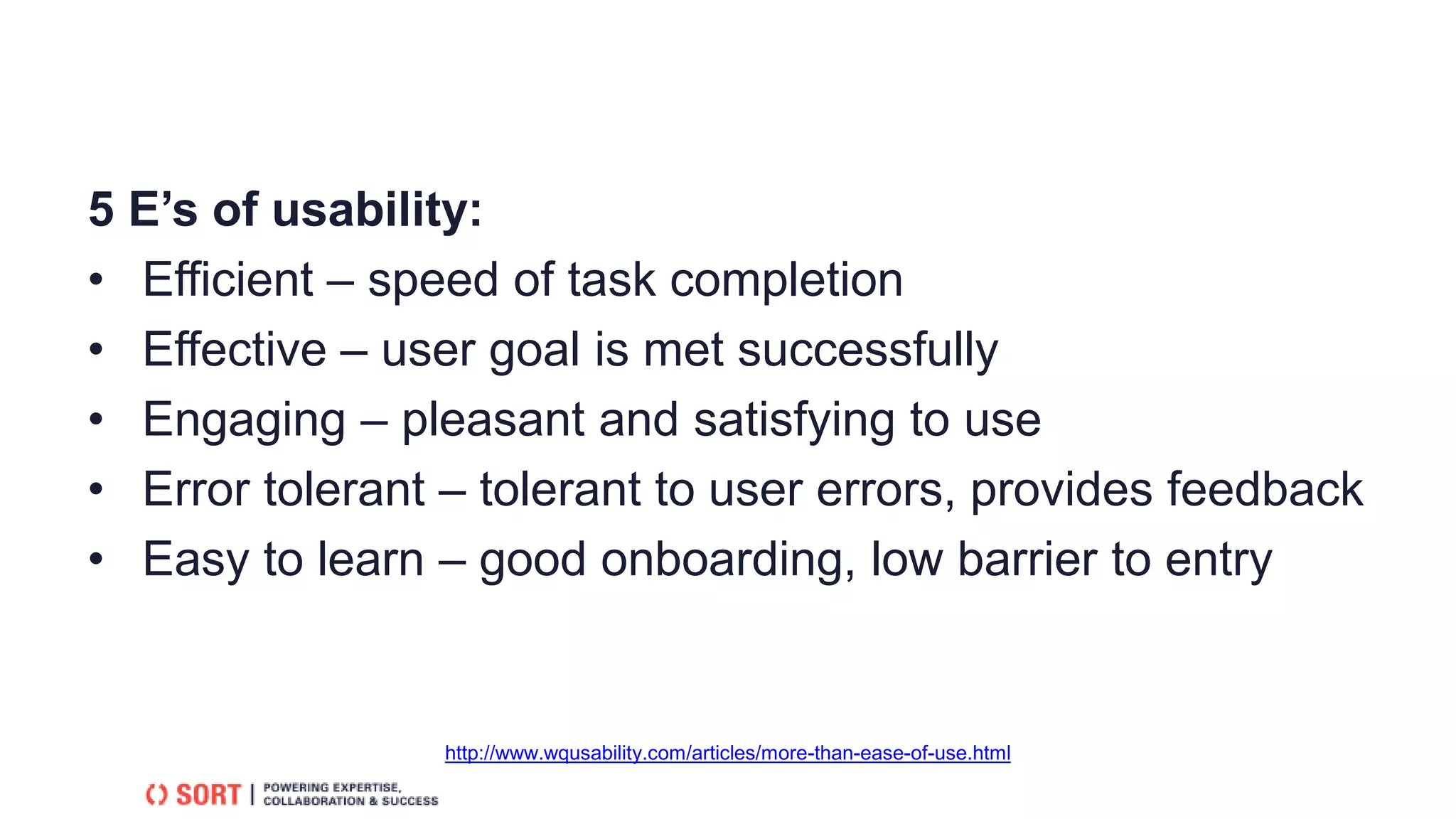 5 E’s of usability:
• Efficient – speed of task completion
• Effective – user goal is met successfully
• Engaging – pleasant and satisfying to use
• Error tolerant – tolerant to user errors, provides feedback
• Easy to learn – good onboarding, low barrier to entry
http://www.wqusability.com/articles/more-than-ease-of-use.html
 