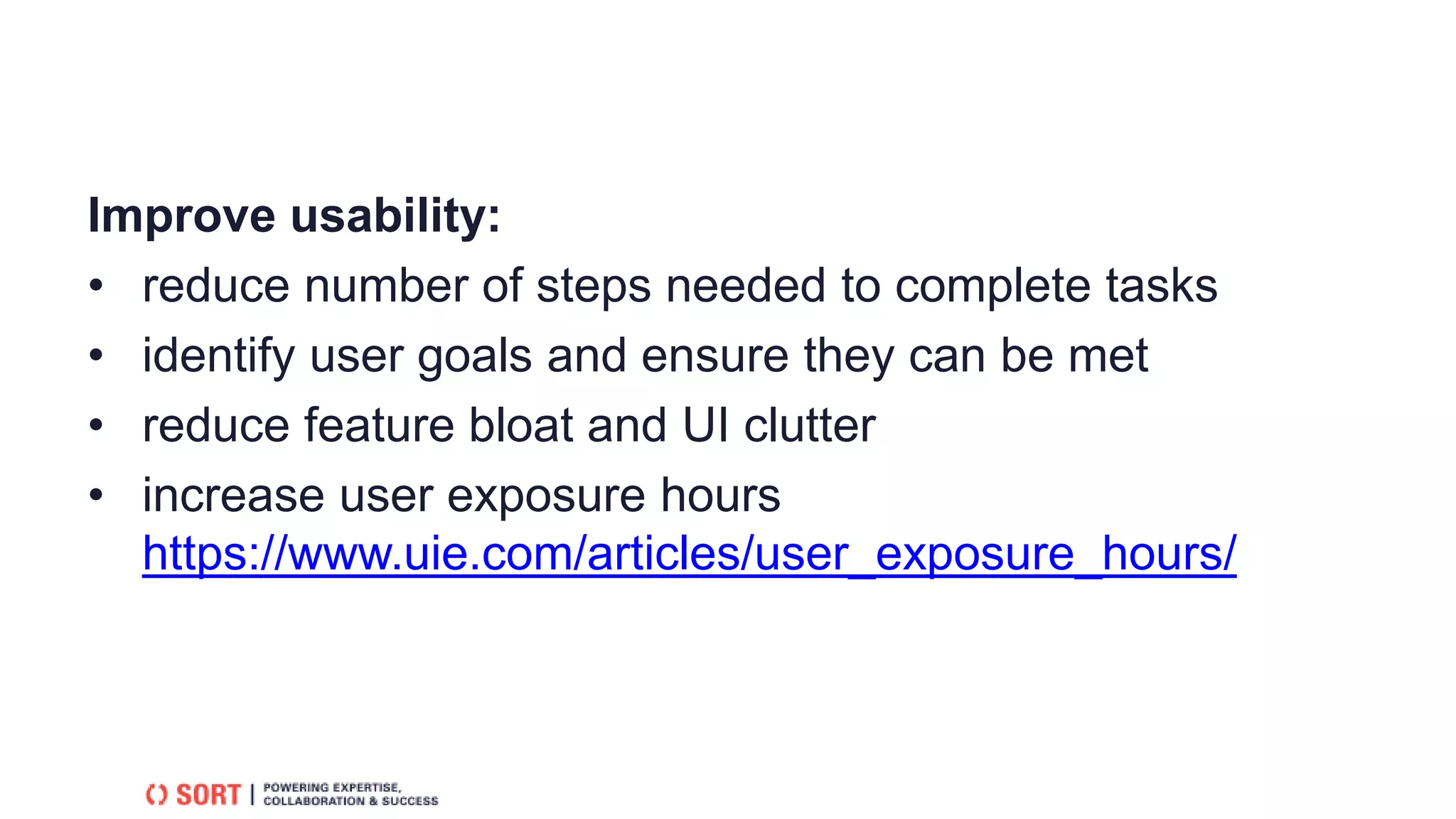 Improve usability:
• reduce number of steps needed to complete tasks
• identify user goals and ensure they can be met
• reduce feature bloat and UI clutter
• increase user exposure hours
https://www.uie.com/articles/user_exposure_hours/
 