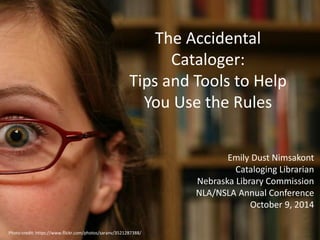 The Accidental 
Cataloger: 
Tips and Tools to Help 
You Use the Rules 
Emily Dust Nimsakont 
Cataloging Librarian 
Nebraska Library Commission 
NLA/NSLA Annual Conference 
October 9, 2014 
Photo credit: https://www.flickr.com/photos/saranv/3521287388/ 
 