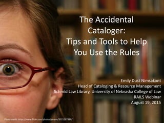 The Accidental
Cataloger:
Tips and Tools to Help
You Use the Rules
Emily Dust Nimsakont
Head of Cataloging & Resource Management
Schmid Law Library, University of Nebraska College of Law
RAILS Webinar
August 19, 2015
Photo credit: https://www.flickr.com/photos/saranv/3521287388/
 