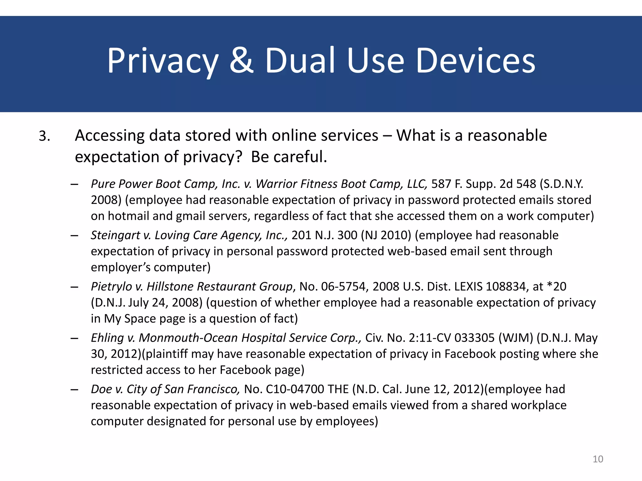 Privacy & Dual Use Devices
3.   Accessing data stored with online services – What is a reasonable
     expectation of privacy? Be careful.
     – Pure Power Boot Camp, Inc. v. Warrior Fitness Boot Camp, LLC, 587 F. Supp. 2d 548 (S.D.N.Y.
       2008) (employee had reasonable expectation of privacy in password protected emails stored
       on hotmail and gmail servers, regardless of fact that she accessed them on a work computer)
     – Steingart v. Loving Care Agency, Inc., 201 N.J. 300 (NJ 2010) (employee had reasonable
       expectation of privacy in personal password protected web-based email sent through
       employer’s computer)
     – Pietrylo v. Hillstone Restaurant Group, No. 06-5754, 2008 U.S. Dist. LEXIS 108834, at *20
       (D.N.J. July 24, 2008) (question of whether employee had a reasonable expectation of privacy
       in My Space page is a question of fact)
     – Ehling v. Monmouth-Ocean Hospital Service Corp., Civ. No. 2:11-CV 033305 (WJM) (D.N.J. May
       30, 2012)(plaintiff may have reasonable expectation of privacy in Facebook posting where she
       restricted access to her Facebook page)
     – Doe v. City of San Francisco, No. C10-04700 THE (N.D. Cal. June 12, 2012)(employee had
       reasonable expectation of privacy in web-based emails viewed from a shared workplace
       computer designated for personal use by employees)

                                                                                                 10
 
